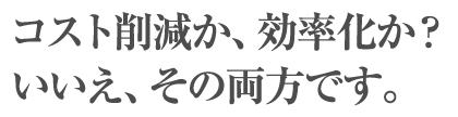 コスト削減か、効率化か?いいえ、その両方です。